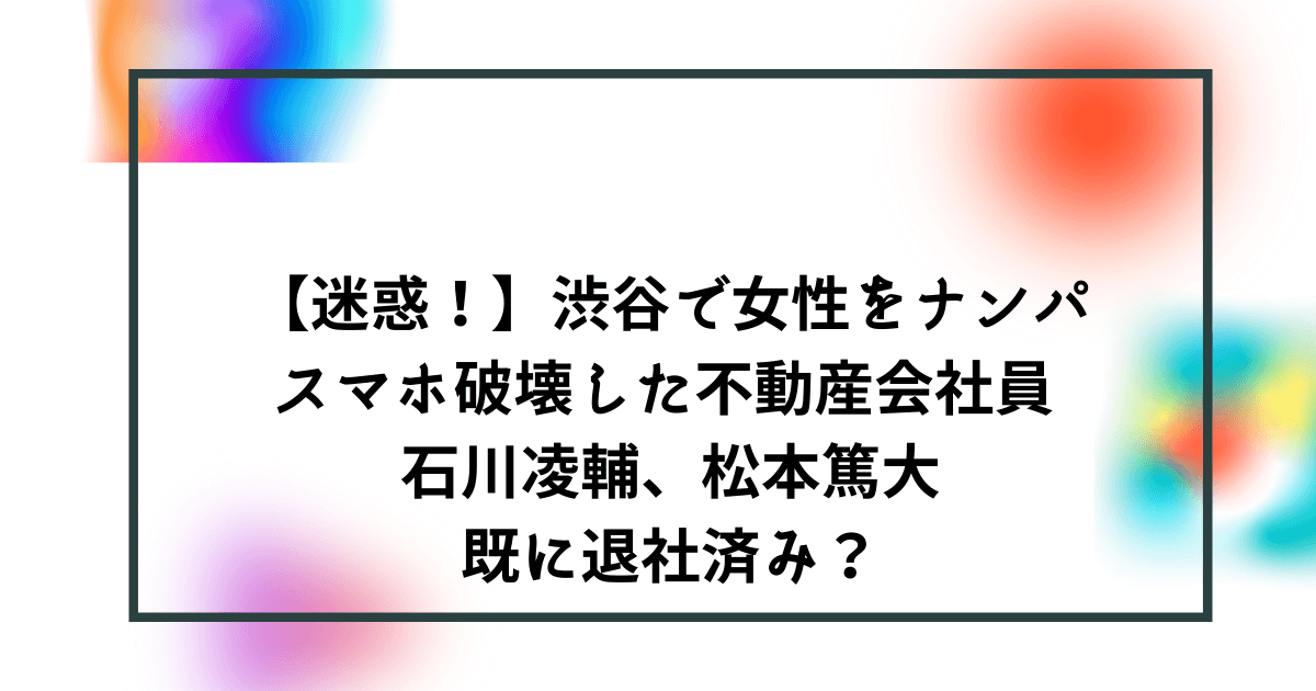 迷惑 渋谷ナンパ騒動まとめ 傷害 スマホ破壊の石川凌輔 松本篤大は既に退社済み Bonの仕事部屋